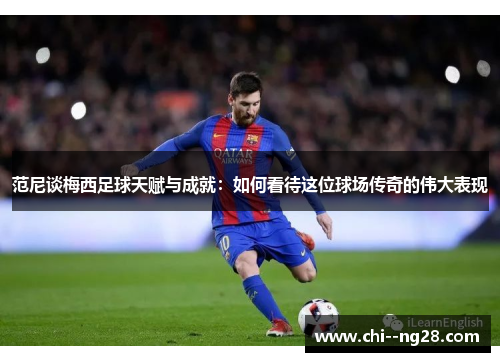 范尼谈梅西足球天赋与成就：如何看待这位球场传奇的伟大表现