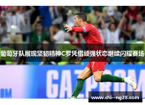 葡萄牙队展现坚韧精神C罗凭借顽强状态继续闪耀赛场