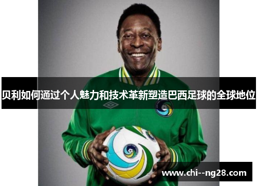 贝利如何通过个人魅力和技术革新塑造巴西足球的全球地位 贝利如何通过个人魅力和技术革新塑造巴西足球的全球地位
