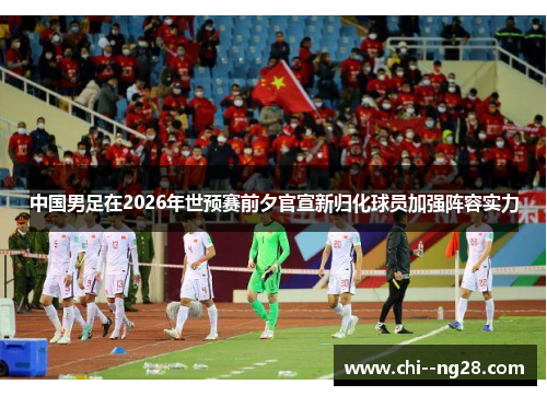 中国男足在2026年世预赛前夕官宣新归化球员加强阵容实力