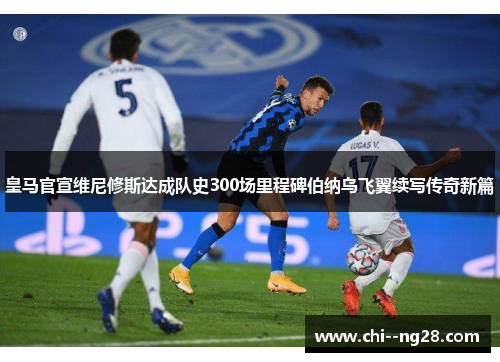 皇马官宣维尼修斯达成队史300场里程碑伯纳乌飞翼续写传奇新篇