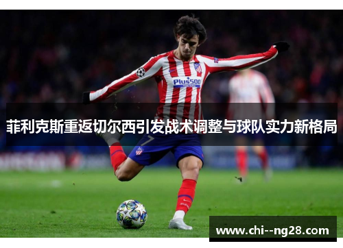 菲利克斯重返切尔西引发战术调整与球队实力新格局